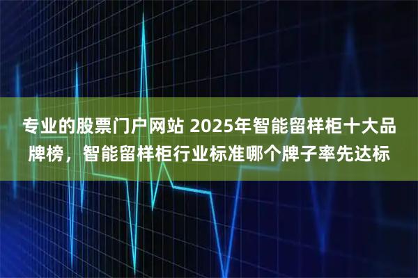 专业的股票门户网站 2025年智能留样柜十大品牌榜，智能留样柜行业标准哪个牌子率先达标