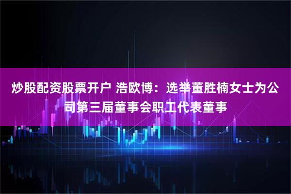 炒股配资股票开户 浩欧博：选举董胜楠女士为公司第三届董事会职工代表董事