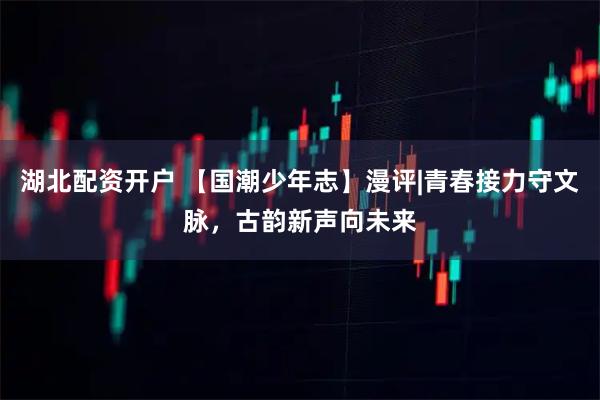 湖北配资开户 【国潮少年志】漫评|青春接力守文脉，古韵新声向未来