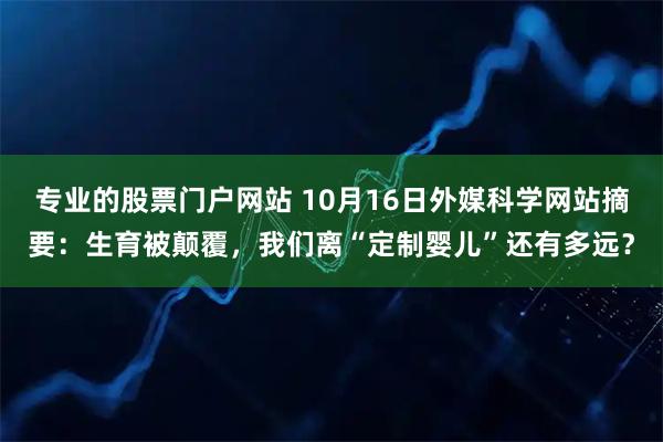 专业的股票门户网站 10月16日外媒科学网站摘要：生育被颠覆，我们离“定制婴儿”还有多远？