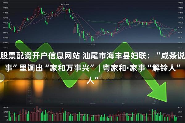 股票配资开户信息网站 汕尾市海丰县妇联：“咸茶说事”里调出“家和万事兴” | 粤家和·家事“解铃人”