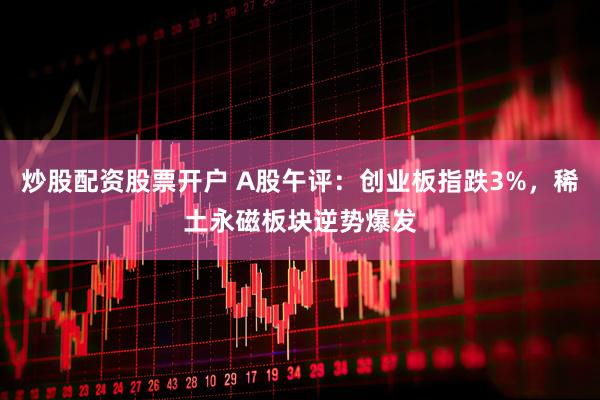 炒股配资股票开户 A股午评：创业板指跌3%，稀土永磁板块逆势爆发
