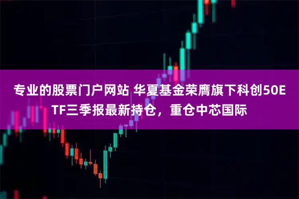 专业的股票门户网站 华夏基金荣膺旗下科创50ETF三季报最新持仓，重仓中芯国际