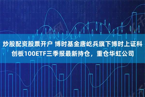 炒股配资股票开户 博时基金唐屹兵旗下博时上证科创板100ETF三季报最新持仓，重仓华虹公司