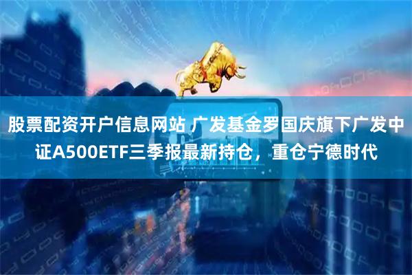 股票配资开户信息网站 广发基金罗国庆旗下广发中证A500ETF三季报最新持仓，重仓宁德时代