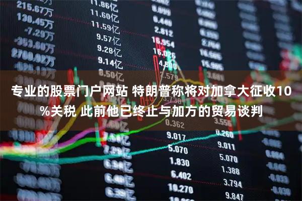 专业的股票门户网站 特朗普称将对加拿大征收10%关税 此前他已终止与加方的贸易谈判