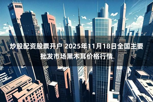 炒股配资股票开户 2025年11月18日全国主要批发市场黑木耳价格行情