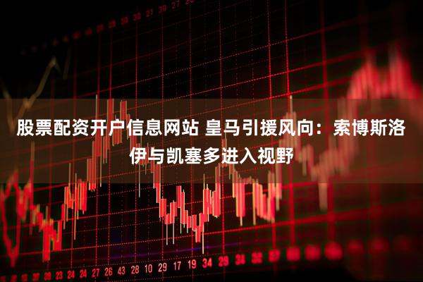 股票配资开户信息网站 皇马引援风向：索博斯洛伊与凯塞多进入视野