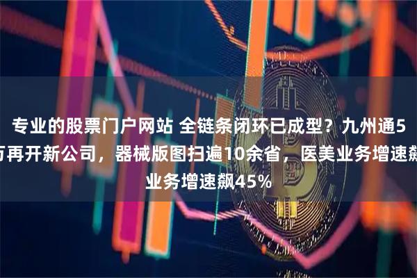 专业的股票门户网站 全链条闭环已成型？九州通5000万再开新公司，器械版图扫遍10余省，医美业务增速飙45%
