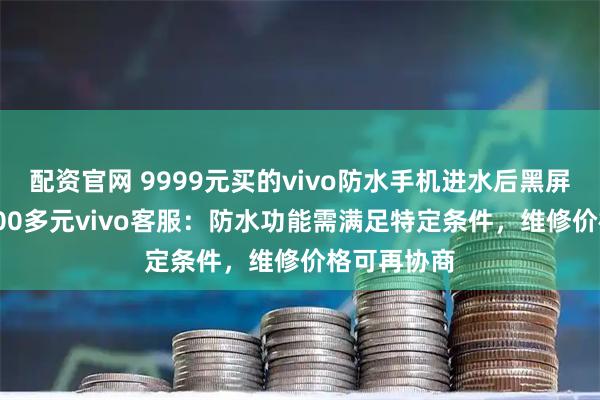 配资官网 9999元买的vivo防水手机进水后黑屏 维修费4000多元vivo客服：防水功能需满足特定条件，维修价格可再协商