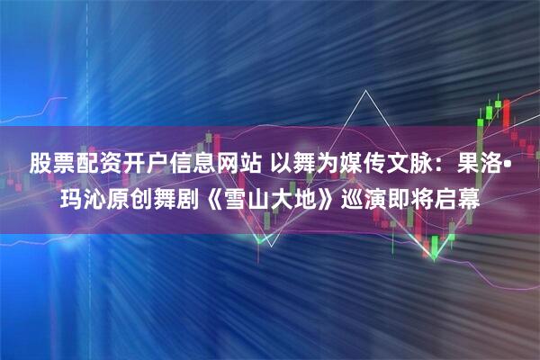 股票配资开户信息网站 以舞为媒传文脉：果洛•玛沁原创舞剧《雪山大地》巡演即将启幕