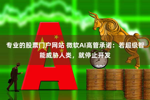 专业的股票门户网站 微软AI高管承诺：若超级智能威胁人类，就停止开发