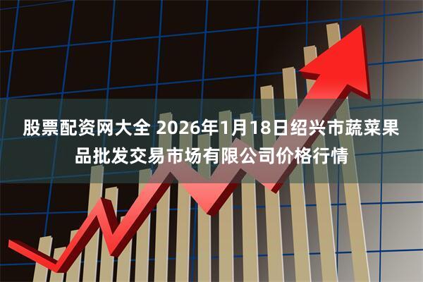 股票配资网大全 2026年1月18日绍兴市蔬菜果品批发交易市场有限公司价格行情