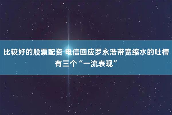 比较好的股票配资 电信回应罗永浩带宽缩水的吐槽有三个“一流表现”