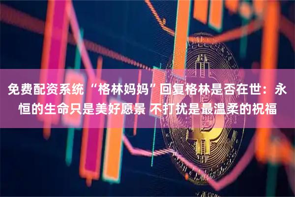 免费配资系统 “格林妈妈”回复格林是否在世：永恒的生命只是美好愿景 不打扰是最温柔的祝福