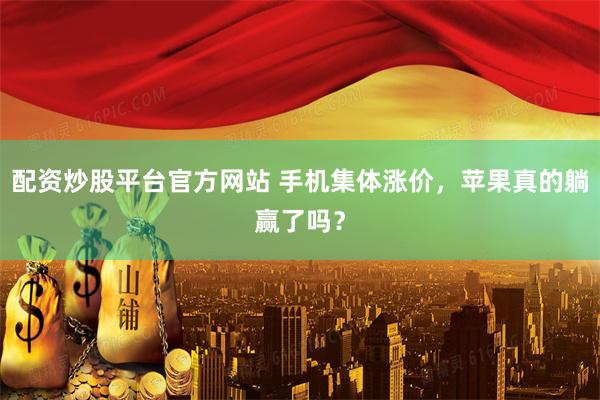 配资炒股平台官方网站 手机集体涨价，苹果真的躺赢了吗？